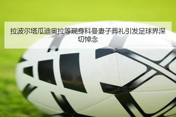 拉波尔塔瓜迪奥拉等现身科曼妻子葬礼引发足球界深切悼念